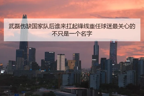 武磊伤缺国家队后谁来扛起锋线重任球迷最关心的不只是一个名字